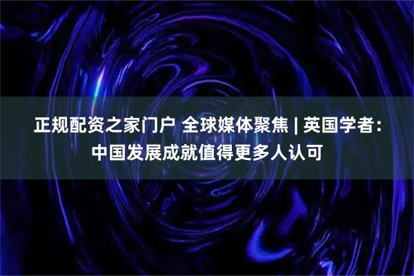 正规配资之家门户 全球媒体聚焦 | 英国学者：中国发展成就值得更多人认可