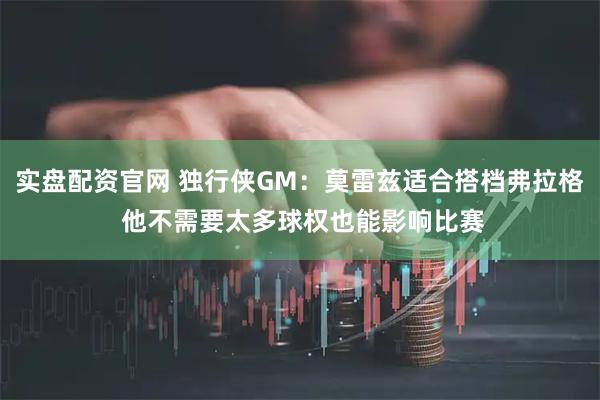 实盘配资官网 独行侠GM：莫雷兹适合搭档弗拉格 他不需要太多球权也能影响比赛