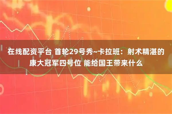 在线配资平台 首轮29号秀~卡拉班：射术精湛的康大冠军四号位 能给国王带来什么