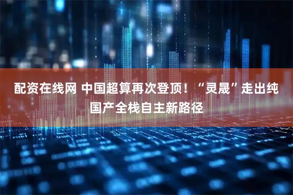 配资在线网 中国超算再次登顶！“灵晟”走出纯国产全栈自主新路径