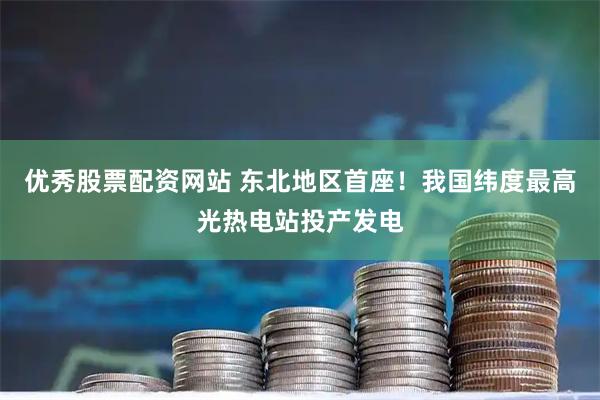 优秀股票配资网站 东北地区首座！我国纬度最高光热电站投产发电