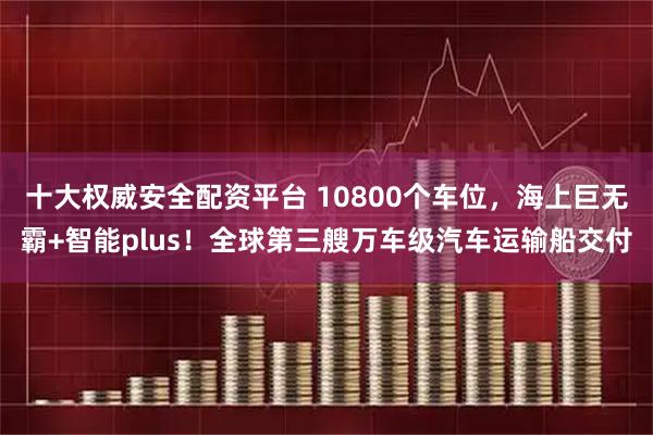 十大权威安全配资平台 10800个车位，海上巨无霸+智能plus！全球第三艘万车级汽车运输船交付