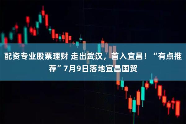 配资专业股票理财 走出武汉，首入宜昌！“有点推荐”7月9日落地宜昌国贸