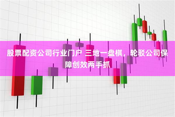 股票配资公司行业门户 三地一盘棋，轮驳公司保障创效两手抓