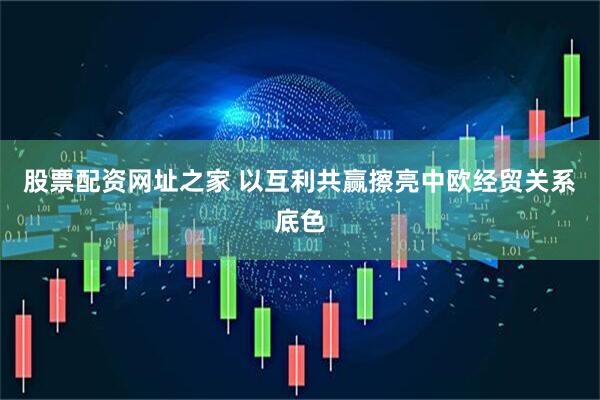 股票配资网址之家 以互利共赢擦亮中欧经贸关系底色
