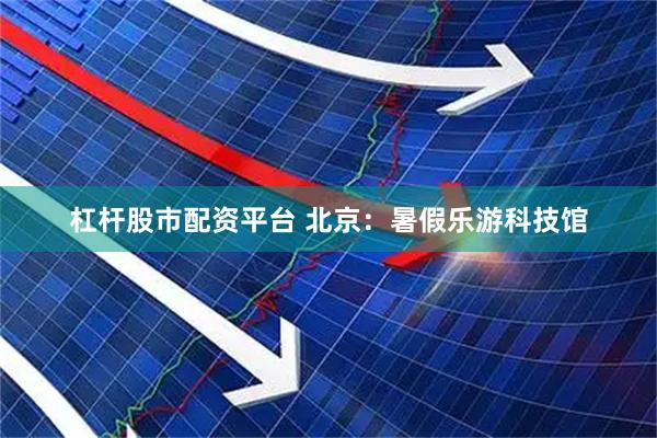杠杆股市配资平台 北京：暑假乐游科技馆